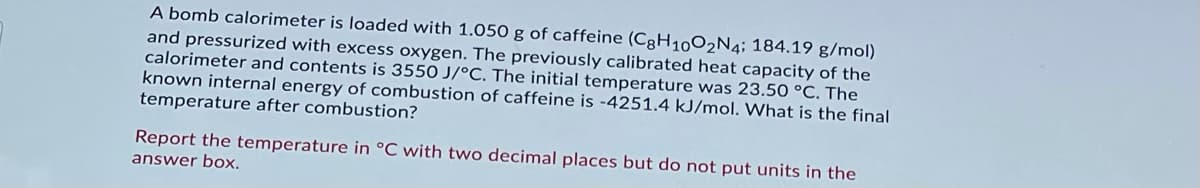 A bomb calorimeter is loaded with 1.050 g of caffeine (CgH1002N4; 184.19 g/mol)
and pressurized with excess oxygen. The previously calibrated heat capacity of the
calorimeter and contents is 3550 J/°C. The initial temperature was 23.50 °C. The
known internal energy of combustion of caffeine is -4251.4 kJ/mol. What is the final
temperature after combustion?
Report the temperature in °C with two decimal places but do not put units in the
answer box.
