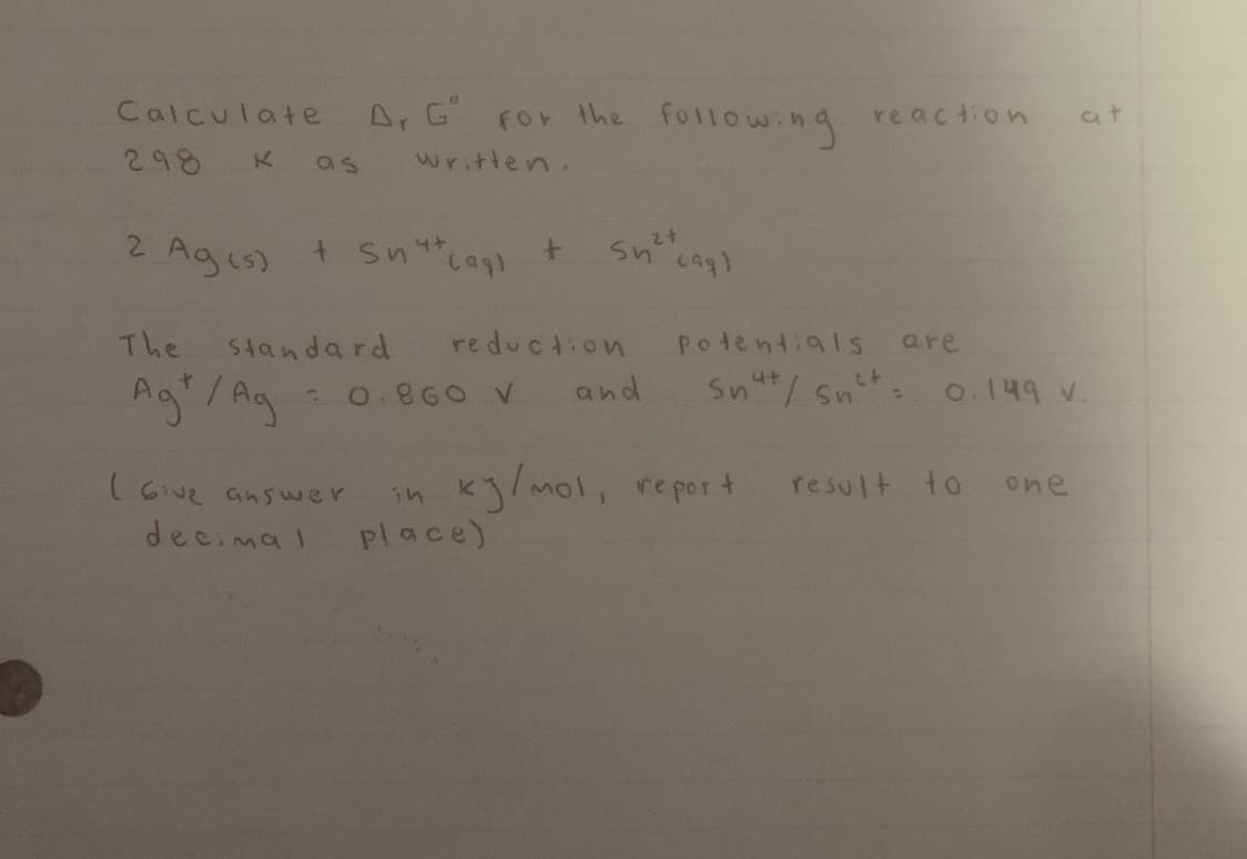 Calculate A. G For the following
re action
at
298
K as written.
2 Ags) t Sncag
+ sn
4.
The
Standard
reduction
Potentials
are
Ag"/Ag
Snut/ snt: o.149 v.
0.860 V
and
in kj/mol, re port
place)
result to one
(6v2 ans wer
decimal
