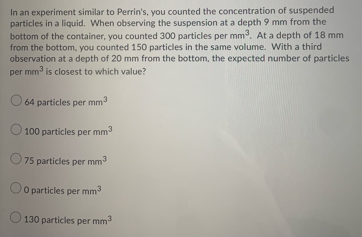 In an experiment similar to Perrin's, you counted the concentration of suspended
particles in a liquid. When observing the suspension at a depth 9 mm from the
bottom of the container, you counted 300 particles per mm. At a depth of 18 mm
from the bottom, you counted 150 particles in the same volume. With a third
observation at a depth of 20 mm from the bottom, the expected number of particles
per mm3 is closest to which value?
O 64 particles per mm°
O 100 particles per mm3
O75 particles per mm'
O particles
per
mm3
O 130 particles per mm
