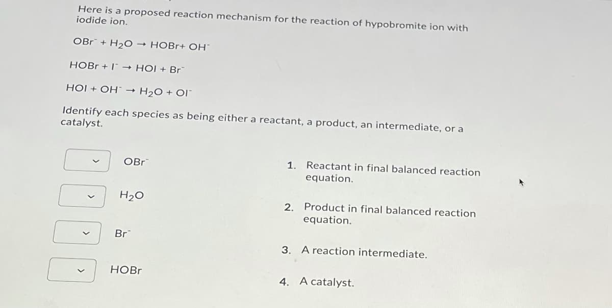 Here is a proposed reaction mechanism for the reaction of hypobromite ion with
iodide ion.
OBr + H2O → HOBr+ OH¯
HOBR + I* → HỘI + Br
HỘI + OH¯ → H2O + OI"
Identify each species as being either a reactant, a product, an intermediate, or a
catalyst.
OBr
1. Reactant in final balanced reaction
equation.
H20
2. Product in final balanced reaction
equation.
Br
3. A reaction intermediate.
НОBr
4. A catalyst.
