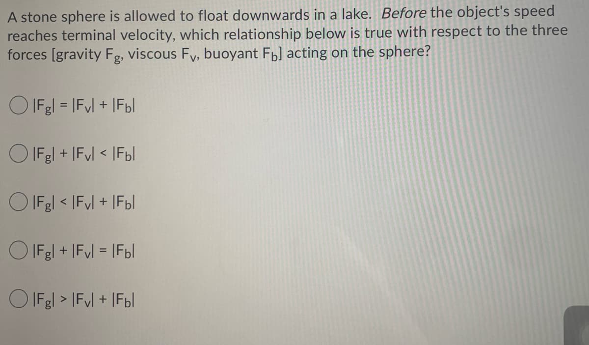 A stone sphere is allowed to float downwards in a lake. Before the object's speed
reaches terminal velocity, which relationship below is true with respect to the three
forces [gravity Fg, viscous Fy, buoyant Fb] acting on the sphere?
O IFgl = IFyl + IF6|
O IFgl + |Fvl < IF6I
O IFgl < |Fyl + |Fbl
O IFgl + IFyl = |Fbl
O IFgl > IFyl + |Fbl
