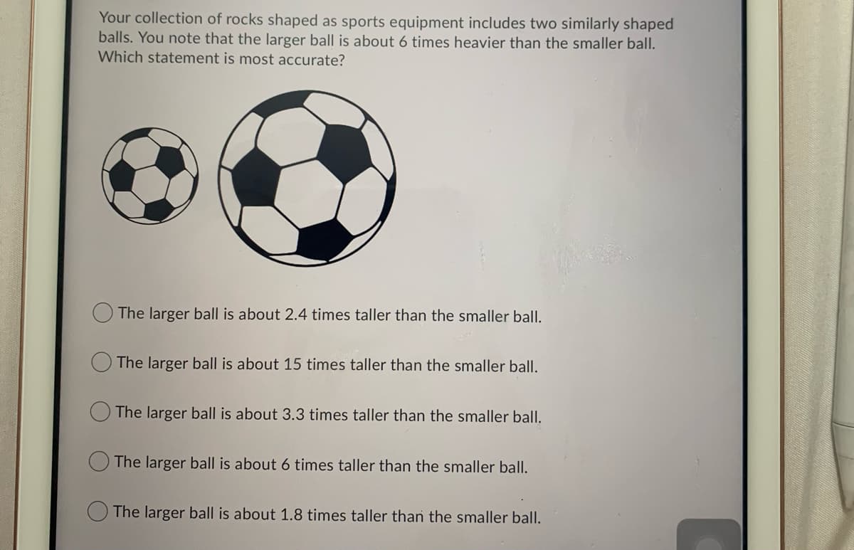 Your collection of rocks shaped as sports equipment includes two similarly shaped
balls. You note that the larger ball is about 6 times heavier than the smaller ball.
Which statement is most accurate?
The larger ball is about 2.4 times taller than the smaller ball.
The larger ball is about 15 times taller than the smaller ball.
The larger ball is about 3.3 times taller than the smaller ball.
The larger ball is about 6 times taller than the smaller ball.
The larger ball is about 1.8 times taller than the smaller ball.
