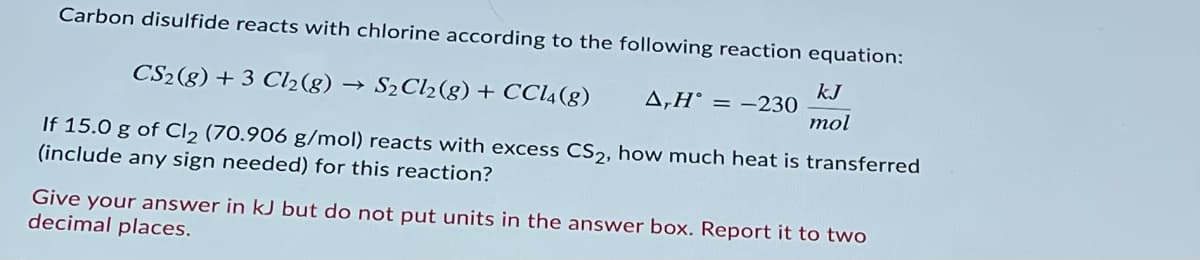 Carbon disulfide reacts with chlorine according to the following reaction equation:
CS2(g) + 3 Cl2(g)
S2 Cl2(g) + CCI4(g)
kJ
A,H° = -230
mol
If 15.0 g of Cl2 (70.906 g/mol) reacts with excess CS2, how much heat is transferred
(include any sign needed) for this reaction?
Give your answer in kJ but do not put units in the answer box. Report it to two
decimal places.
