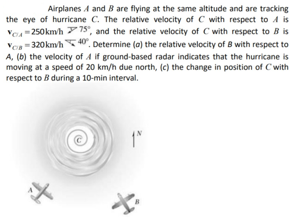 Airplanes A and B are flying at the same altitude and are tracking
the eye of hurricane C. The relative velocity of C with respect to A is
VC14 = 250km/h 7 15°, and the relative velocity of C with respect to B is
VCIB = 320km/h 40". Determine (a) the relative velocity of B with respect to
A, (b) the velocity of A if ground-based radar indicates that the hurricane is
moving at a speed of 20 km/h due north, (c) the change in position of C with
respect to B during a 10-min interval.
B
