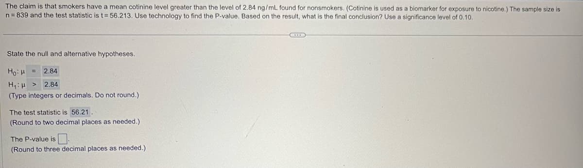 The claim is that smokers have a mean cotinine level greater than the level of 2.84 ng/mL found for nonsmokers. (Cotinine is used as a biomarker for exposure to nicotine.) The sample size is
n=839 and the test statistic is t=56.213. Use technology to find the P-value. Based on the result, what is the final conclusion? Use a significance level of 0.10.
State the null and alternative hypotheses.
=
Hou
H₁>
2.84
2.84
(Type integers or decimals. Do not round.)
The test statistic is 56.21.
(Round to two decimal places as needed.)
The P-value is
(Round to three decimal places as needed.)