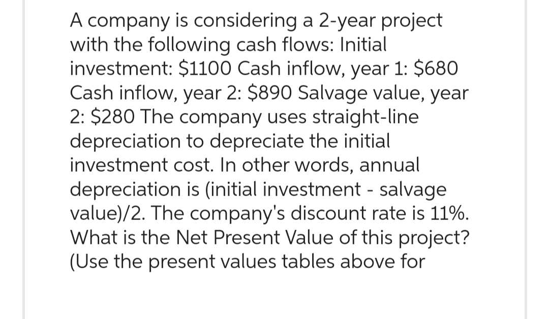 A company is considering a 2-year project
with the following cash flows: Initial
investment: $1100 Cash inflow, year 1: $680
Cash inflow, year 2: $890 Salvage value, year
2: $280 The company uses straight-line
depreciation to depreciate the initial
investment cost. In other words, annual
depreciation is (initial investment - salvage
value)/2. The company's discount rate is 11%.
What is the Net Present Value of this project?
(Use the present values tables above for