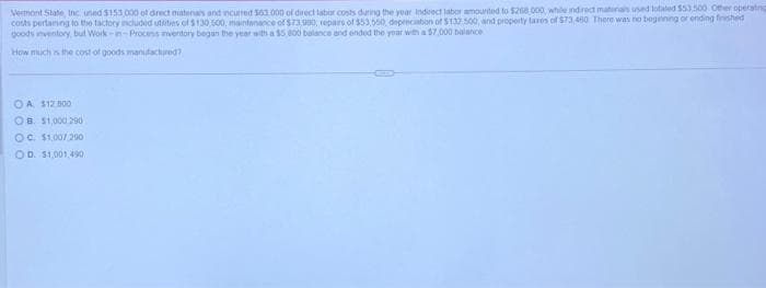 Vermont State, Inc used $153,000 of direct materials and incurred $63,000 of direct labor costs during the year Indrect labor amounted to $268,000, while indirect materials used totaled $53,500. Other operating
costs pertaining to the factory included suttities of $130,500, maintenance of $73.980, repars of $53,550, depreciation of $132.500, and property taxes of $73,400 There was no beginning or ending finished
goods inventory, but Work-in-Process inventory began the year with a $5,800 balance and ended the year with a $7,000 balance
How much is the cost of goods manufactured?
OA. $12.000
OB. $1,000 290
OC. $1,007 200
OD. $1.001,490