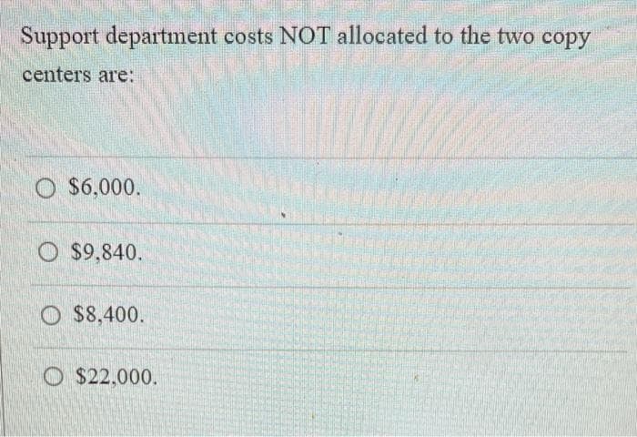 Support department costs NOT allocated to the two copy
centers are:
O $6,000.
$9,840.
$8,400.
O$22,000.