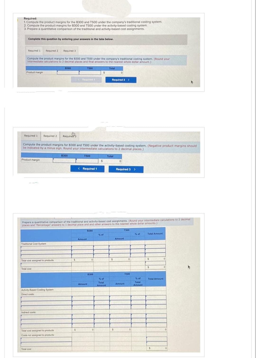 Required:
1. Compute the product margins for the B300 and T500 under the company's traditional costing system.
2. Compute the product margins for B300 and T500 under the activity-based costing system.
3. Prepare a quantitative comparison of the traditional and activity-based cost assignments.
Complete this question by entering your answers in the tabs below.
Required 1 Required 21 Required 3
Compute the product margins for the 8300 and T500 under the company's traditional costing system. (Round your
intermediate calculations to 2 decimal places and final answers to the nearest whole dollar amount.)
Product margin
Product margin
Traditional Cost System
Total cost assigned to products
Total cost
Required 1 Required 2 Required 3
Compute the product margins for B300 and T500 under the activity-based costing system. (Negative product margins should
be indicated by a minus sign. Round your intermediate calculations to 2 decimal places.)
Activity-Based Costing System
Direct costs:
Indirect costs:
B300
Total cost assigned to products
Costs not assigned to products:
Total cost
B300
S
T500
Required 1
$
Prepare a quantitative comparison of the traditional and activity-based cost assignments. (Round your intermediate calculations to 2 decimal
places and "Percentage" answers to 1 decimal place and and other answers to the nearest whole dollar amounts.)
T500
< Required 1
Amount
8300
Amount
0
8300
0
Total
% of
% of
Total
Amount
Required 2 >
Total
0
$
$
0
Required 3 >
T500
Amount
0
T500
Amount
0
% of
% of
Total
Amount
Total Amount
$
$
Total Amount
$
0
0