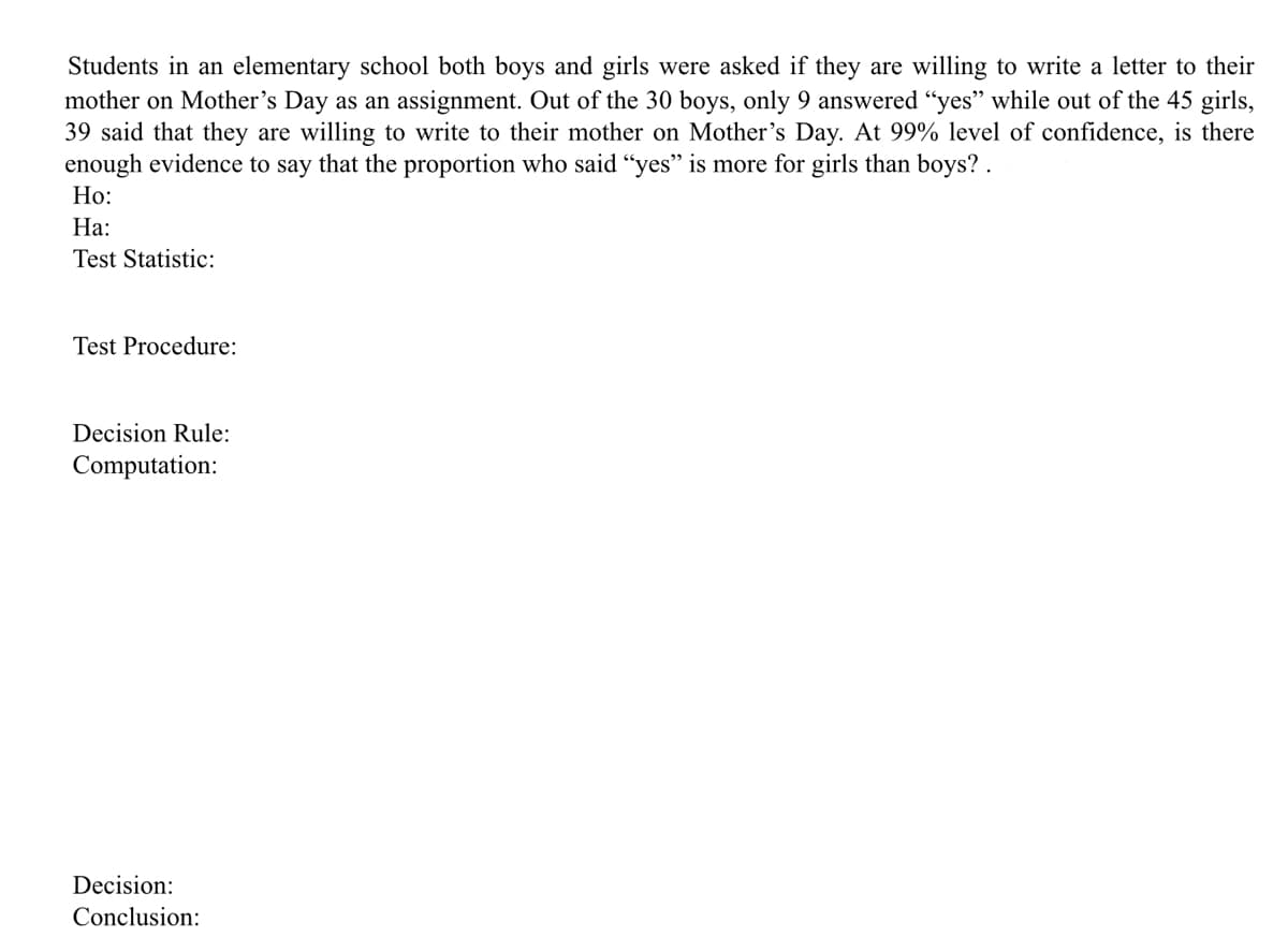 Students in an elementary school both boys and girls were asked if they are willing to write a letter to their
mother on Mother's Day as an assignment. Out of the 30 boys, only 9 answered "yes" while out of the 45 girls,
39 said that they are willing to write to their mother on Mother's Day. At 99% level of confidence, is there
enough evidence to say that the proportion who said "yes" is more for girls than boys? .
Но:
На:
Test Statistic:
Test Procedure:
Decision Rule:
Computation:
Decision:
Conclusion:
