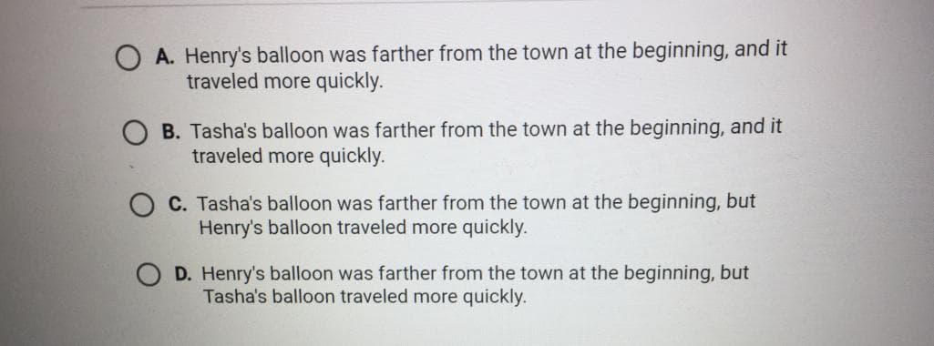 A. Henry's balloon was farther from the town at the beginning, and it
traveled more quickly.
OB. Tasha's balloon was farther from the town at the beginning, and it
traveled more quickly.
C. Tasha's balloon was farther from the town at the beginning, but
Henry's balloon traveled more quickly.
D. Henry's balloon was farther from the town at the beginning, but
Tasha's balloon traveled more quickly.