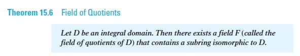 Theorem 15.6 Field of Quotients
Let D be an integral domain. Then there exists a field F (called the
field of quotients of D) that contains a subring isomorphic to D.
