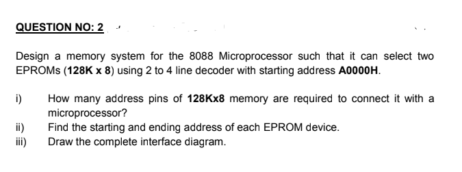 QUESTION NO: 2
Design a memory system for the 8088 Microprocessor such that it can select two
EPROMS (128K x 8) using 2 to 4 line decoder with starting address A0000H.
How many address pins of 128Kx8 memory are required to connect it with a
microprocessor?
Find the starting and ending address of each EPROM device.
Draw the complete interface diagram.
i)
ii)
ii)
