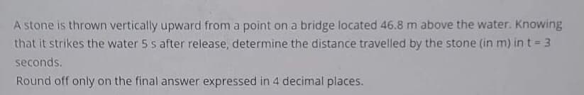 A stone is thrown vertically upward from a point on a bridge located 46.8 m above the water. Knowing
that it strikes the water 5 s after release, determine the distance travelled by the stone (in m) in t = 3
seconds.
Round off only on the final answer expressed in 4 decimal places.