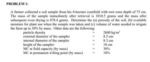 PROBLEM 1:
A farmer collected a soil sample from his 4-hectare cornfield with root zone depth of 75 cm.
The mass of the sample immediately after retrieval is 1010.5 grams and the mass after
subsequent oven drying is 878.4 grams. Determine the (a) porosity of the soil, (b) available
moisture for plant use when the sample was taken and (c) volume of water needed to irrigate
the farm up to 30% by mass. Other data are the following:
particle density
external diameter of the sampler
internal diameter of the sampler
height of the sampler:
MC at field capacity (by mass)
MC at permanent wilting point (by mass)
=
=
2600 kg/m³
8.5 cm
8.3 cm
10 cm
30%
10%