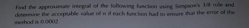 Find the approximate integral of the following function using Simpson's 3/8 rule and
determine the acceptable value of n if each function had to ensure that the error of the
method is 0.0002.