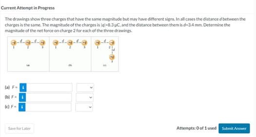 Current Attempt in Progress
The drawings show three charges that have the same magnitude but may have different signs. In all cases the distance d between the
charges is the same. The magnitude of the charges is lql-8.3 μC, and the distance between them is d-3.4 mm. Determine the
magnitude of the net force on charge 2 for each of the three drawings.
(a) F=
3
(b) Fi
(c) F- i
Save for Later
5
Attempts: 0 of 1 used Submit Answer