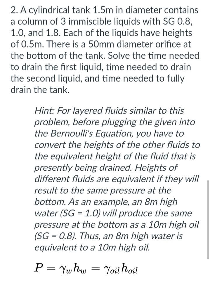 2. A cylindrical tank 1.5m in diameter contains
a column of 3 immiscible liquids with SG 0.8,
1.0, and 1.8. Each of the liquids have heights
of 0.5m. There is a 50mm diameter orifice at
the bottom of the tank. Solve the time needed
to drain the first liquid, time needed to drain
the second liquid, and time needed to fully
drain the tank.
Hint: For layered fluids similar to this
problem, before plugging the given into
the Bernoulli's Equation, you have to
convert the heights of the other fluids to
the equivalent height of the fluid that is
presently being drained. Heights of
different fluids are equivalent if they will
result to the same pressure at the
bottom. As an example, an 8m high
water (SG = 1.0) will produce the same
pressure at the bottom as a 10m high oil
(SG = 0.8). Thus, an 8m high water is
equivalent to a 10m high oil.
Yoil hoil
P = Yw hw
=