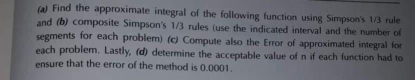 (a) Find the approximate integral of the following function using Simpson's 1/3 rule
and (b) composite Simpson's 1/3 rules (use the indicated interval and the number of
segments for each problem) (c) Compute also the Error of approximated integral for
each problem. Lastly, (d) determine the acceptable value of n if each function had to
ensure that the error of the method is 0.0001.