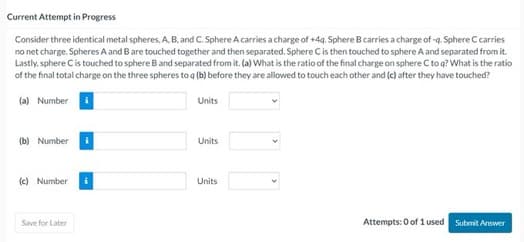 Current Attempt in Progress
Consider three identical metal spheres, A, B, and C. Sphere A carries a charge of +4g. Sphere B carries a charge of -q. Sphere C carries
no net charge. Spheres A and B are touched together and then separated. Sphere C is then touched to sphere A and separated from it.
Lastly, sphere Cis touched to sphere B and separated from it. (a) What is the ratio of the final charge on sphere C to q? What is the ratio
of the final total charge on the three spheres to q (b) before they are allowed to touch each other and (c) after they have touched?
(a) Number
(b) Number
(c) Number
Save for Later
Units
Units
Units
Attempts: 0 of 1 used Submit Answer