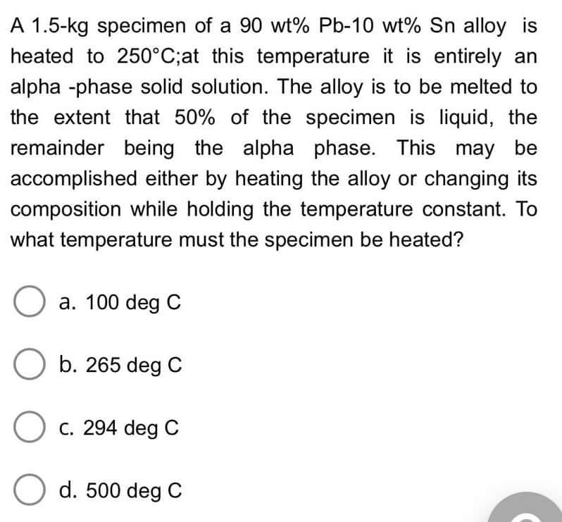 A 1.5-kg specimen of a 90 wt% Pb-10 wt% Sn alloy is
heated to 250°C;at this temperature it is entirely an
alpha -phase solid solution. The alloy is to be melted to
the extent that 50% of the specimen is liquid, the
remainder being the alpha phase. This may be
accomplished either by heating the alloy or changing its
composition while holding the temperature constant. To
what temperature must the specimen be heated?
Ⓒa. 100 deg C
O b. 265 deg C
O c. 294 deg C
O d. 500 deg C