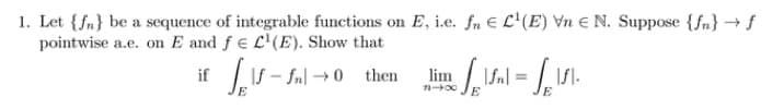 1. Let {f} be a sequence of integrable functions on E, i.e. fn E L¹(E) Vn N. Suppose {f} → f
pointwise a.e. on E and f e L¹(E). Show that
if Self-ful → 0
If-
E
then Himal-V
E
lim
71-00
=
E