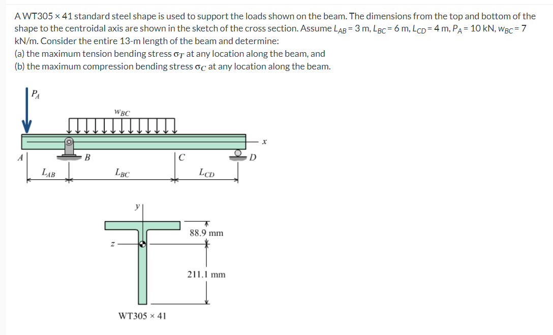 AWT305 x 41 standard steel shape is used to support the loads shown on the beam. The dimensions from the top and bottom of the
shape to the centroidal axis are shown in the sketch of the cross section. Assume LAB = 3 m, LBC= 6 m, LCD= 4 m, PA = 10 kN, WBC = 7
kN/m. Consider the entire 13-m length of the beam and determine:
(a) the maximum tension bending stress or at any location along the beam, and
(b) the maximum compression bending stress oc at any location along the beam.
A
PA
LAB
B
WBC
LBC
T
WT305 x 41
LCD
↑
88.9 mm.
211.1 mm
D
X