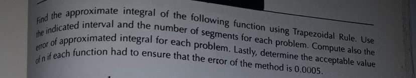 Find the approximate integral of the following function using Trapezoidal Rule. Use
the indicated interval and the number of segments for each problem. Compute also the
r of approximated integral for each problem. Lastly, determine the acceptable value
of n if each function had to ensure that the error of the method is 0.0005.
error