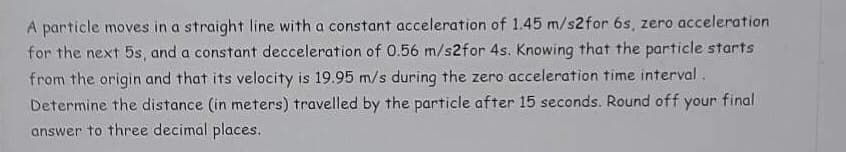 A particle moves in a straight line with a constant acceleration of 1.45 m/s2 for 6s, zero acceleration
for the next 5s, and a constant decceleration of 0.56 m/s2 for 4s. Knowing that the particle starts
from the origin and that its velocity is 19.95 m/s during the zero acceleration time interval.
Determine the distance (in meters) travelled by the particle after 15 seconds. Round off your final
answer to three decimal places.