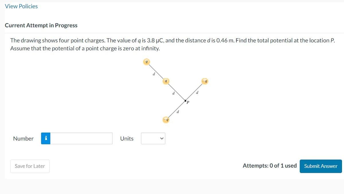 View Policies
Current Attempt in Progress
The drawing shows four point charges. The value of q is 3.8 µC, and the distance d is 0.46 m. Find the total potential at the location P.
Assume that the potential of a point charge is zero at infinity.
Number
Save for Later
Units
d
9
d
d
p
d
-9
Attempts: 0 of 1 used
Submit Answer