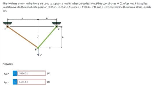 The two bars shown in the figure are used to support a load P. When unloaded, joint B has coordinates (0.0). After load P is applied.
joint B moves to the coordinate position (0.35 in., -0.55 in.). Assumeo - 11 ft, b-7 ft, and h-8 ft. Determine the normal strain in each
bar.
Answers:
CAB
EBC
3676.02
i 5685.14
με
με