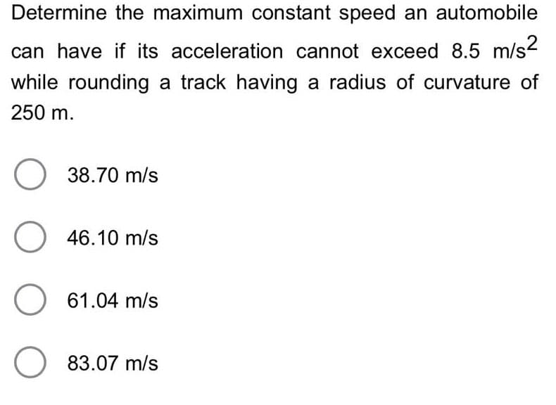 Determine the maximum constant speed an automobile
can have if its acceleration cannot exceed 8.5 m/s²
while rounding a track having a radius of curvature of
250 m.
38.70 m/s
O 46.10 m/s
O 61.04 m/s
O 83.07 m/s