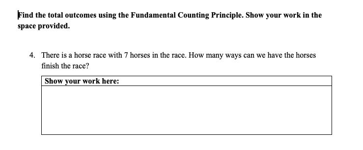 Find the total outcomes using the Fundamental Counting Principle. Show your work in the
space provided.
4. There is a horse race with 7 horses in the race. How many ways can we have the horses
finish the race?
Show your work here:
