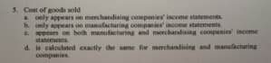 5. Cost of goods sold
A only appears on merchandising companies' income statements
b. only appears on manufacturing companies' income statements.
C. appears on both manufacturing and merchandising companies income
statements.
d. is caloulated exactly the same for merchandising and manufacturing
companies.
