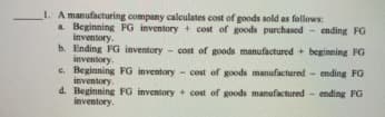 _I. A manufacturing company calculates cost of goods sold as follows:
a Beginning FG inventory + cost of goods purchased - ending FG
inventory.
b. Ending FG inventory
inventory.
c. Beginning FG inventory
inventory.
d. Beginning FG inventory + cost of goods manufactured
inventory.
cost of goods manufactured + beginning FG
- cost of goods manufactured - ending FG
ending FG
