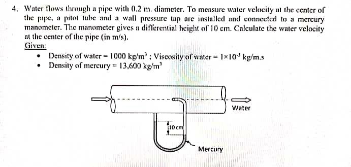 4. Water flows through a pipe with 0.2 m. diameter. To measure water velocity at the center of
the pipe, a pitot tube and a wall pressure tap are installed and connected to a mcrcury
manometer. The manometer gives a differential height of 10 cm. Calculate the water velocity
at the center of the pipe (in m/s).
Given:
• Density of water = 1000 kg/m; Viscosity of water 1x10 kg/m.s
• Density of mereury = 13,600 kg/m'
Water
[10 cm
Mercury
