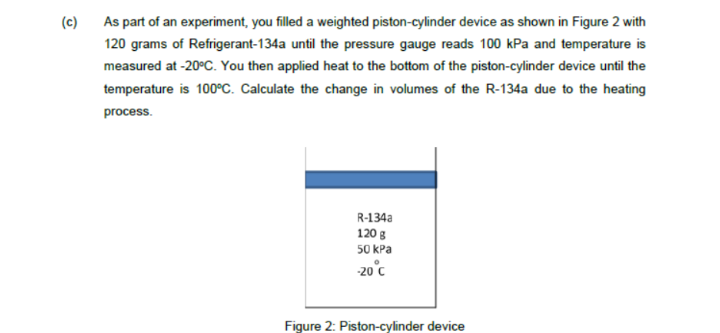 (c) As part of an experiment, you filled a weighted piston-cylinder device as shown in Figure 2 with
120 grams of Refrigerant-134a until the pressure gauge reads 100 kPa and temperature is
measured at -20°C. You then applied heat to the bottom of the piston-cylinder device until the
temperature is 100°c. Calculate the change in volumes of the R-134a due to the heating
process.
R-134a
120 g
50 kPa
-20°c
Figure 2: Piston-cylinder device
