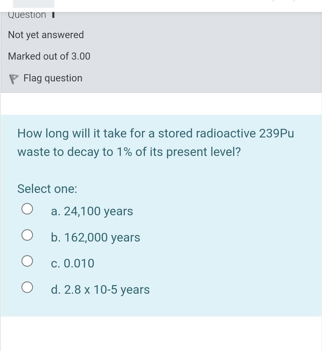 Question
Not yet answered
Marked out of 3.00
P Flag question
How long will it take for a stored radioactive 239PU
waste to decay to 1% of its present level?
Select one:
а. 24,100 years
b. 162,000 years
c. 0.010
d. 2.8 x 10-5 years
