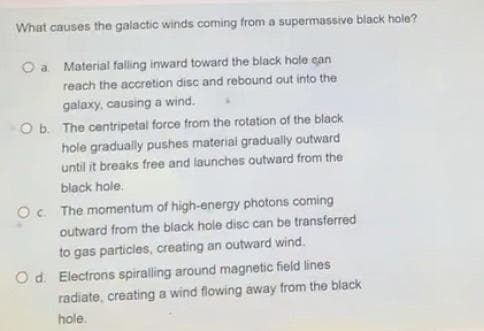 What causes the galactic winds coming from a supermassive black hole?
a Material falling inward toward the black hole can
reach the accretion disc and rebound out into the
galaxy, causing a wind.
Ob. The centripetal force from the rotation of the black
hole gradually pushes material gradually outward
until it breaks free and launches outward from the
black hole.
Oc The momentum of high-energy photons coming
outward from the black hole disc can be transferred
to gas particles, creating an outward wind.
Od. Electrons spiralling around magnetic field lines
radiate, creating a wind flowing away from the black
hole.
