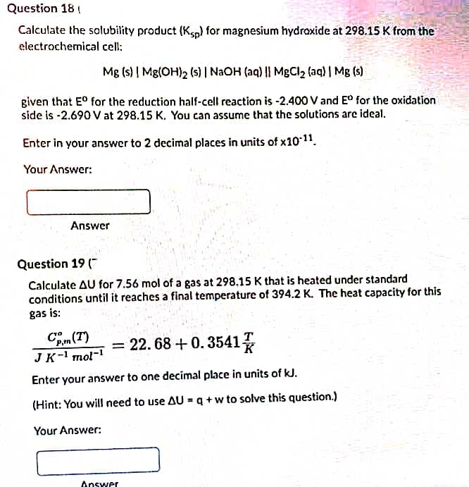 Question 18 (
Calculate the solubility product (Ksp) for magnesium hydraxide at 298.15 K from the
electrochemical cell:
Mg (s) | Mg(OH)2 (s) | NAOH (aq) || MgCl2 faq) | Mg (s)
given that E° for the reduction half-cell reaction is -2.400 V and E° for the oxidation
side is -2.690 V at 298.15 K. You can assume that the solutions are ideal.
Enter in your answer to 2 decimal places in units of x1011.
Your Answer:
Answer
Question 19 ("
Calculate AU for 7.56 mol of a gas at 298.15 K that is heated under standard
conditions until it reaches a final temperature of 394.2 K. The heat capacity for this
gas is:
Cm(T)
JK-1 mol-i T
= 22. 68 + 0. 3541
Enter your answer to one decimal place in units of kJ.
(Hint: You will need to use AU = q +w to solve this question.)
Your Answer:
Answer
