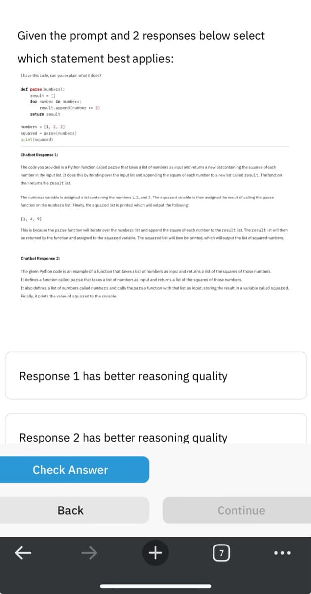 Given the prompt and 2 responses below select
which statement best applies:
I have this code, can you explain what it does?
def parse(numbers):
result = []
for number in numbers:
result.append (number** 2)
return result
numbers [1, 2, 3]
squared parse(numbers)
print (squared)
Chatbot Response 1:
The code you provided is a Python function called parse that takes a list of numbers as input and returns a new list containing the squares of each
number in the input list. It does this by iterating over the input list and appending the square of each number to a new list called result. The function
then returns the result list.
The numbers variable is assigned a list containing the numbers 1, 2, and 3. The squared variable is then assigned the result of calling the parse
function on the numbers list. Finally, the squared list is printed, which will output the following:
[1, 4, 9)
This is because the parse function will iterate over the numbers list and append the square of each number to the result list. The result list will then
be returned by the function and assigned to the squared variable. The squared list will then be printed, which will output the list of squared numbers.
Chatbot Response 2:
The given Python code is an example of a function that takes a list of numbers as input and returns a list of the squares of those numbers.
It defines a function called parse that takes a list of numbers as input and returns a list of the squares of those numbers.
It also defines a list of numbers called numbers and calls the parse function with that list as input, storing the result in a variable called squared.
Finally, it prints the value of squared to the console.
Response 1 has better reasoning quality
Response 2 has better reasoning quality
K
Check Answer
Back
+
Continue
7
: