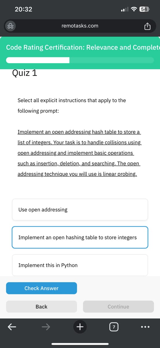 20:32
Code Rating Certification: Relevance and Complet
Quiz 1
remotasks.com
Select all explicit instructions that apply to the
following prompt:
Implement an open addressing hash table to store a
list of integers. Your task is to handle collisions using.
open addressing and implement basic operations
such as insertion, deletion, and searching. The open
addressing technique you will use is linear probing.
Use open addressing
Implement an open hashing table to store integers
Implement this in Python
Check Answer
Back
+
Continue
: