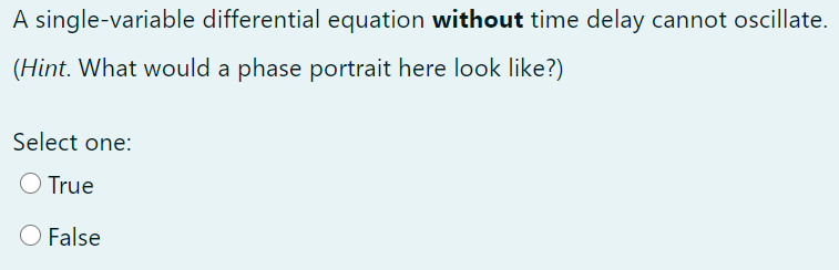 A single-variable differential equation without time delay cannot oscillate.
(Hint. What would a phase portrait here look like?)
Select one:
O True
O False
