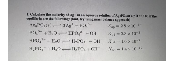 1. Calculate the molarity of Ag+ in an aqueous solution of AgaPO4 at a pH of 6.00 if the
equilibria are the following: (hint, try using mass balance approach)
Ag3PO4(s) 3 Ag+ +PO,-
PO, +H20 HPO,2- +OH
HPO,2- + H20 H2PO4 + OH¯
Ksp = 2.8 x 10-18
Kp1 = 2.3 x 10-2
Kb2 = 1.6 x 10-7
%3D
H2PO4 + H20 H3PO4 + OH
Kp3 = 1.4 x 10-12
%3D
