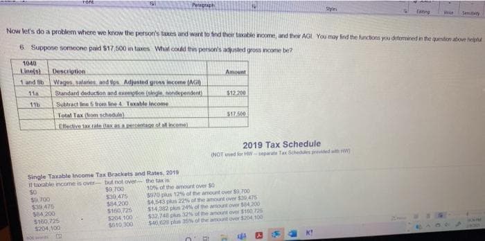 ront
Peragraph
Styies
Edting
Senitty
Now let's do a problem where we know the person's taxes and want to find their taxable income, and their AGI You may find the functions you determined in the question above helpha
6. Suppose someone paid $17,500 in taxes What could this person's adjusted gross income be?
1040
Linels)
Description
Amount
1 and Sb
Wagen, salanes, and Sps Adjusted gross income (AGI)
Standard deduction and exemption (singie. nondependent)
Subtract line 5 trom line 4 Taxable income
Total Tax (hom schedule)
Elfective tax rate (tax asacentage of all income)
11a
$12 200
11b
$17.500
2019 Tax Schedule
(NOT ued for HW- separate Tax Schedules previded wm
Single Taxable Income Tax Brackets and Rates, 2019
If taxxable income is over- but not oer the tax i
$0,700
$0,700
$39,475
584 200
$160,725
$204, 100
$30 475
$94.200
$160,725
$204.100
$610,300
10% of the amount over $0
$970 plus 12% of the amount over $0,700
$4,543 plus 22s of the amount over $39475
$14,382 plus 24 of the amount over 504.200
$32.748 plus 32% of the amount over $160 725
$40,2 plun 35N of the amount over $204,100
boor m
K!
