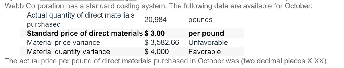 Webb Corporation has a standard costing system. The following data are available for October:
Actual quantity of direct materials
20,984
pounds
purchased
Standard price of direct materials $ 3.00
Material price variance
Material quantity variance
The actual price per pound of direct materials purchased in October was (two decimal places X.XX)
$3,582.66
$ 4,000
per pound
Unfavorable
Favorable