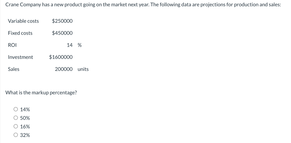 Crane Company has a new product going on the market next year. The following data are projections for production and sales:
Variable costs
Fixed costs
ROI
Investment
Sales
$250000
$450000
14%
50%
16%
32%
14 %
$1600000
200000 units
What is the markup percentage?