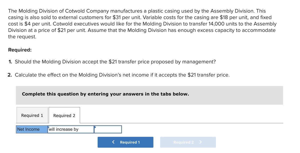 The Molding Division of Cotwold Company manufactures a plastic casing used by the Assembly Division. This
casing is also sold to external customers for $31 per unit. Variable costs for the casing are $18 per unit, and fixed
cost is $4 per unit. Cotwold executives would like for the Molding Division to transfer 14,000 units to the Assembly
Division at a price of $21 per unit. Assume that the Molding Division has enough excess capacity to accommodate
the request.
Required:
1. Should the Molding Division accept the $21 transfer price proposed by management?
2. Calculate the effect on the Molding Division's net income if it accepts the $21 transfer price.
Complete this question by entering your answers in the tabs below.
Required 1
Required 2
Net Income will increase by
< Required 1
Required 2