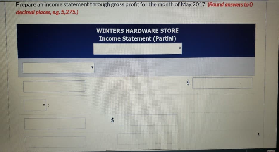 Prepare an income statement through gross profit for the month of May 2017. (Round answers to 0
decimal places, e.g. 5,275.)
WINTERS HARDWARE STORE
Income Statement (Partial)
$
पण