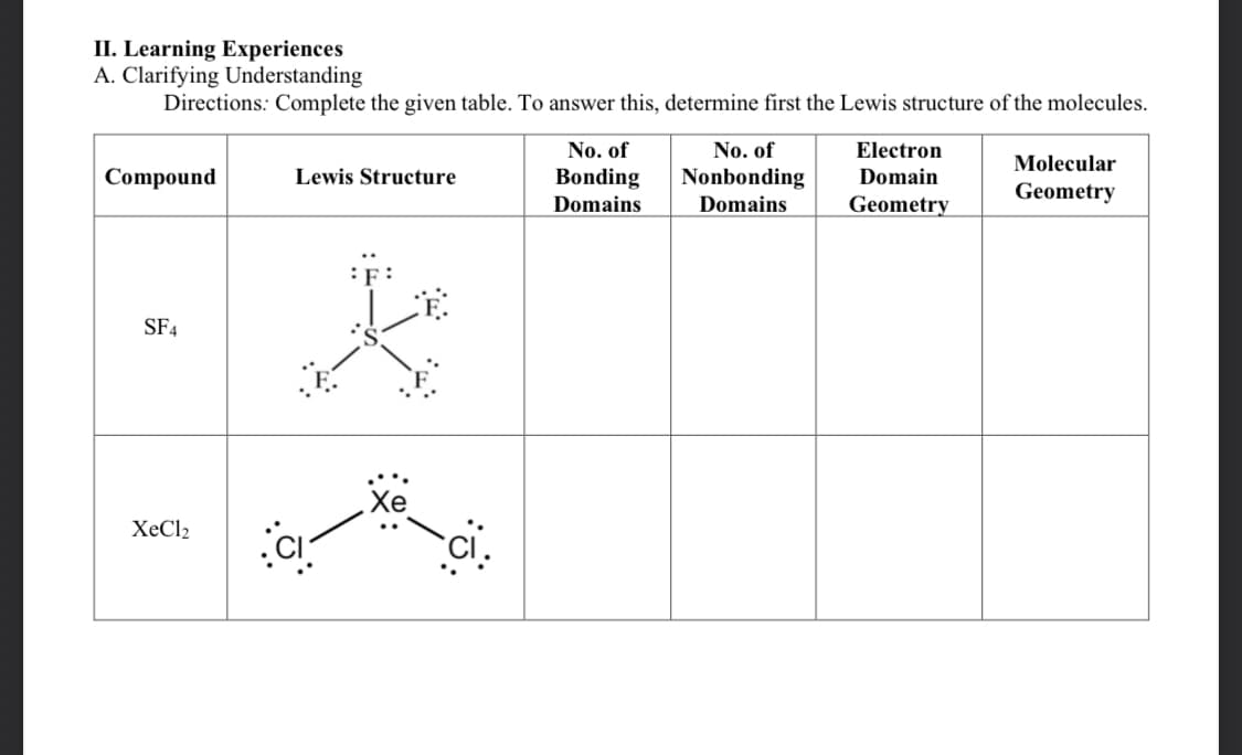 II. Learning Experiences
A. Clarifying Understanding
Directions: Complete the given table. To answer this, determine first the Lewis structure of the molecules.
Compound
SF4
XeCl2
Lewis Structure
K
No. of
Bonding
Domains
No. of
Nonbonding
Domains
Electron
Domain
Geometry
Molecular
Geometry